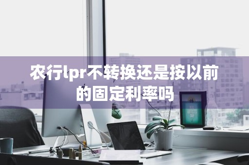 农行lpr不转换还是按以前的固定利率吗