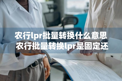 农行lpr批量转换什么意思 农行批量转换lpr是固定还是浮动