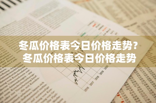 冬瓜价格表今日价格走势？ 冬瓜价格表今日价格走势图