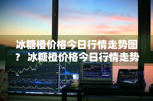 冰糖橙价格今日行情走势图？ 冰糖橙价格今日行情走势图表