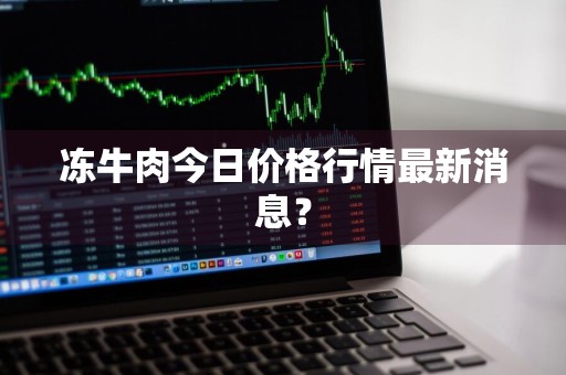 冻牛肉今日价格行情最新消息？