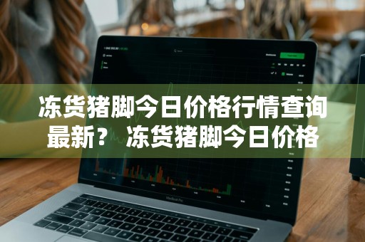 冻货猪脚今日价格行情查询最新？ 冻货猪脚今日价格行情查询最新消息