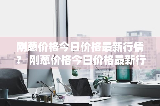 刚葱价格今日价格最新行情？ 刚葱价格今日价格最新行情