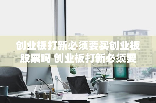 创业板打新必须要买创业板股票吗 创业板打新必须要买创业板股票吗知乎
