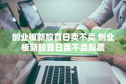 创业板新股首日卖不卖 创业板新股首日卖不卖股票