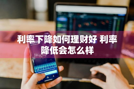 利率下降如何理财好 利率降低会怎么样