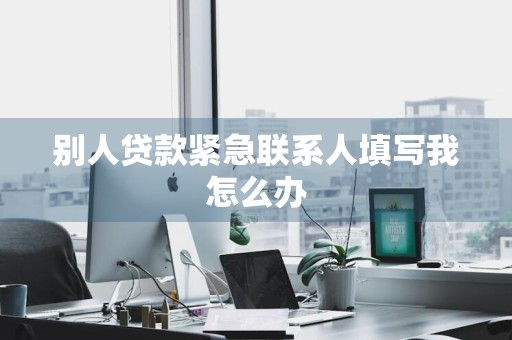 别人贷款紧急联系人填写我怎么办