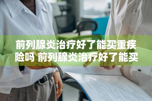 前列腺炎治疗好了能买重疾险吗 前列腺炎治疗好了能买重疾险吗知乎