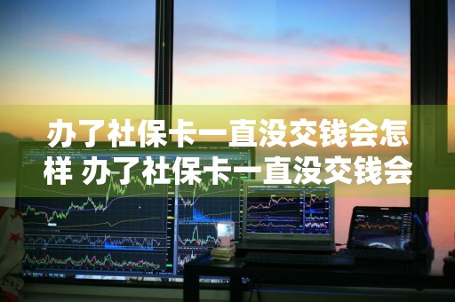 办了社保卡一直没交钱会怎样 办了社保卡一直没交钱会怎样处理