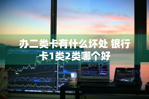 办二类卡有什么坏处 银行卡1类2类哪个好