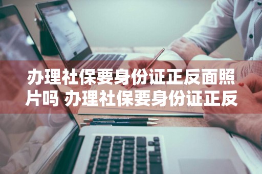 办理社保要身份证正反面照片吗 办理社保要身份证正反面照片吗怎么弄