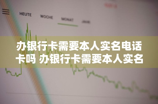 办银行卡需要本人实名电话卡吗 办银行卡需要本人实名电话卡吗人脸识别不了