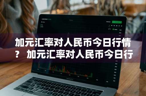 加元汇率对人民币今日行情？ 加元汇率对人民币今日行情