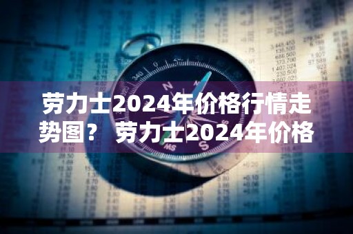 劳力士2024年价格行情走势图？ 劳力士2024年价格行情走势图片