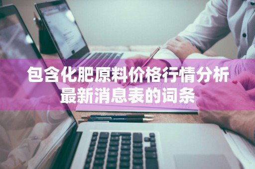 包含化肥原料价格行情分析最新消息表的词条