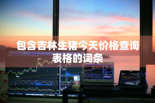 包含吉林生猪今天价格查询表格的词条