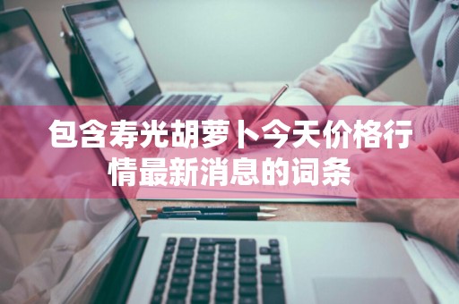 包含寿光胡萝卜今天价格行情最新消息的词条