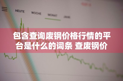 包含查询废钢价格行情的平台是什么的词条 查废钢价格用什么网站
