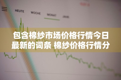 包含棉纱市场价格行情今日最新的词条 棉纱价格行情分析