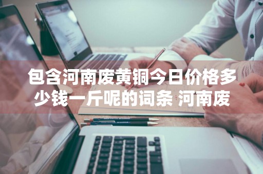 包含河南废黄铜今日价格多少钱一斤呢的词条 河南废黄铜回收价格