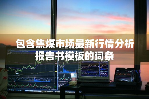 包含焦煤市场最新行情分析报告书模板的词条