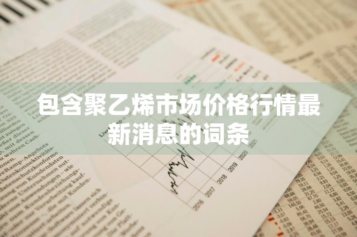 包含聚乙烯市场价格行情最新消息的词条
