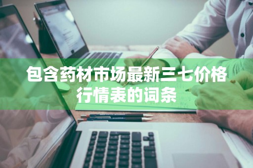 包含药材市场最新三七价格行情表的词条