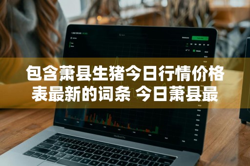 包含萧县生猪今日行情价格表最新的词条 今日萧县最新生猪报价