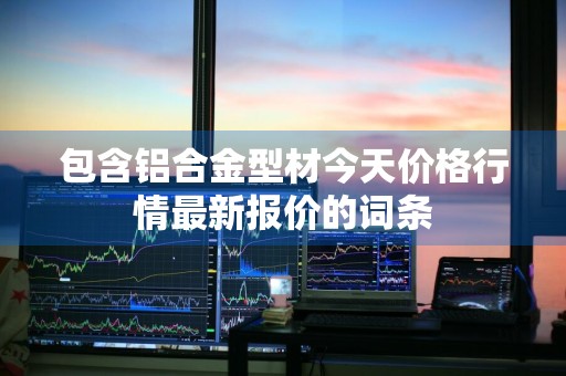 包含铝合金型材今天价格行情最新报价的词条