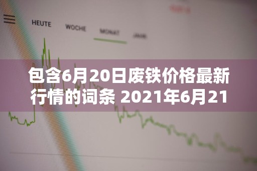 包含6月20日废铁价格最新行情的词条 2021年6月21日废铁价格