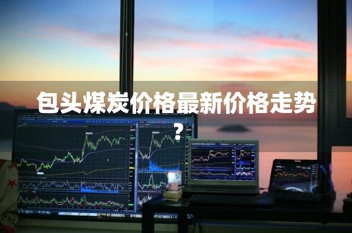 包头煤炭价格最新价格走势？