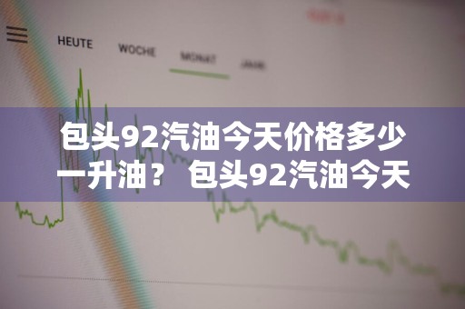 包头92汽油今天价格多少一升油？ 包头92汽油今天价格多少一升油啊