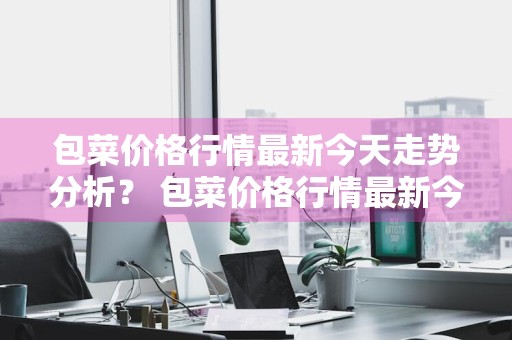 包菜价格行情最新今天走势分析？ 包菜价格行情最新今天走势分析图
