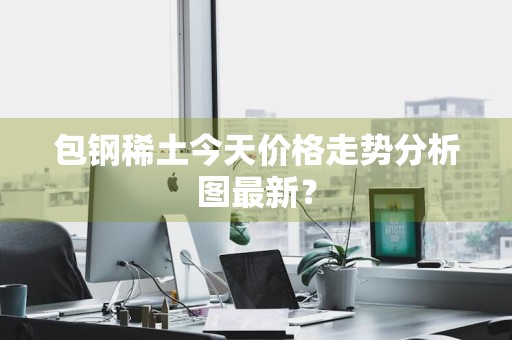 包钢稀土今天价格走势分析图最新？