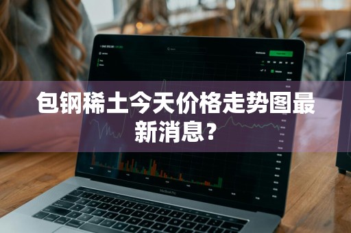 包钢稀土今天价格走势图最新消息？
