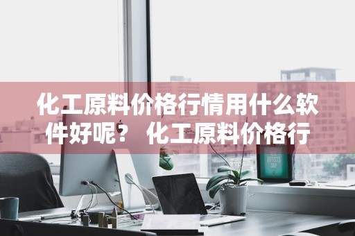化工原料价格行情用什么软件好呢？ 化工原料价格行情用什么软件好呢知乎