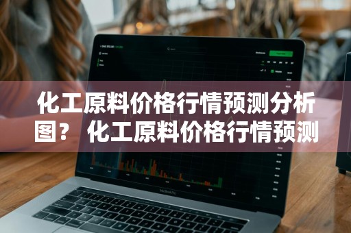 化工原料价格行情预测分析图？ 化工原料价格行情预测分析图表