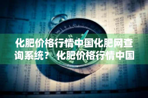 化肥价格行情中国化肥网查询系统？ 化肥价格行情中国化肥网查询系统