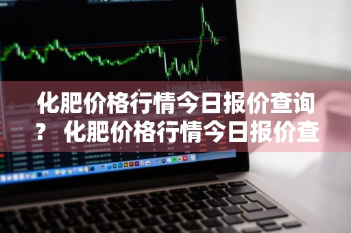 化肥价格行情今日报价查询？ 化肥价格行情今日报价查询表