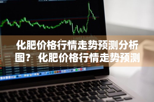 化肥价格行情走势预测分析图？ 化肥价格行情走势预测分析图表