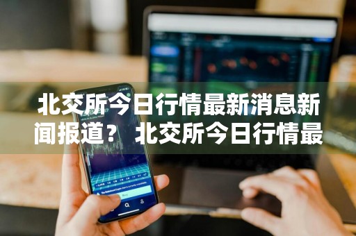 北交所今日行情最新消息新闻报道？ 北交所今日行情最新消息新闻报道视频