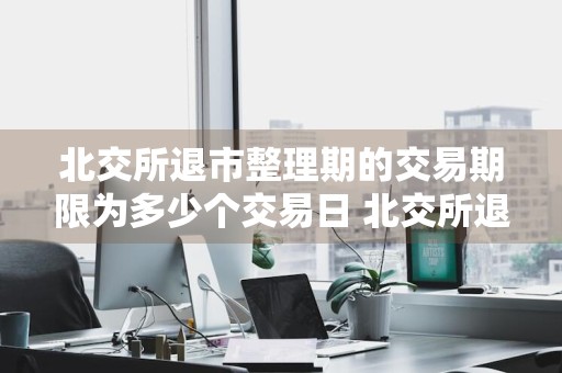 北交所退市整理期的交易期限为多少个交易日 北交所退市整理期的交易期限为多少个交易日