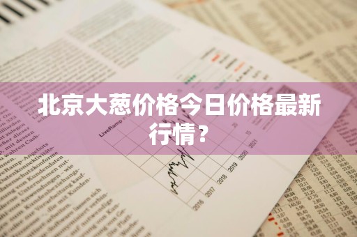 北京大葱价格今日价格最新行情？