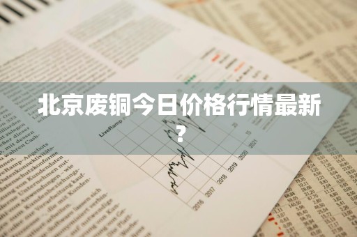 北京废铜今日价格行情最新？