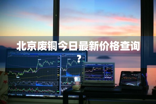 北京废铜今日最新价格查询？