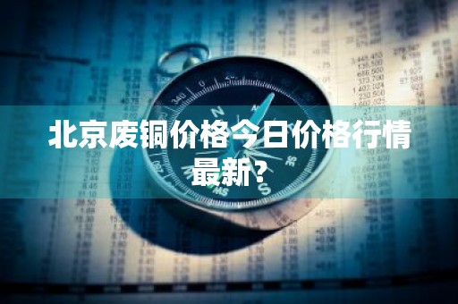北京废铜价格今日价格行情最新？