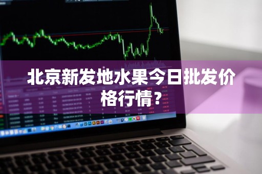 北京新发地水果今日批发价格行情？