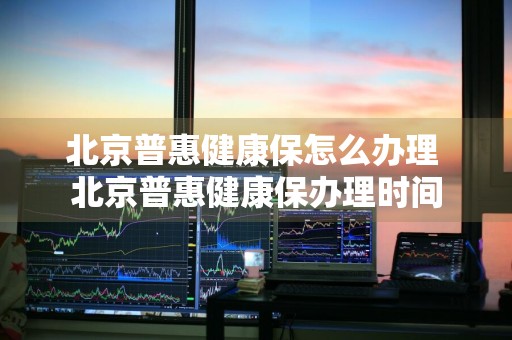 北京普惠健康保怎么办理 北京普惠健康保办理时间
