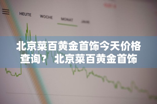 北京菜百黄金首饰今天价格查询？ 北京菜百黄金首饰今日价格表