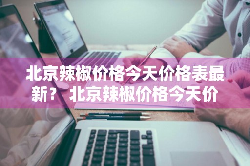 北京辣椒价格今天价格表最新？ 北京辣椒价格今天价格表最新行情